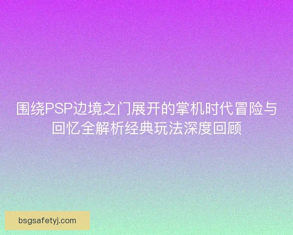 围绕PSP边境之门展开的掌机时代冒险与回忆全解析经典玩法深度回顾