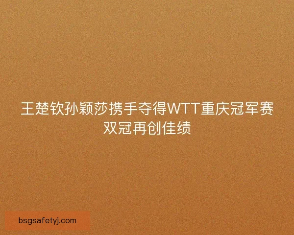 王楚钦孙颖莎携手夺得WTT重庆冠军赛双冠再创佳绩
