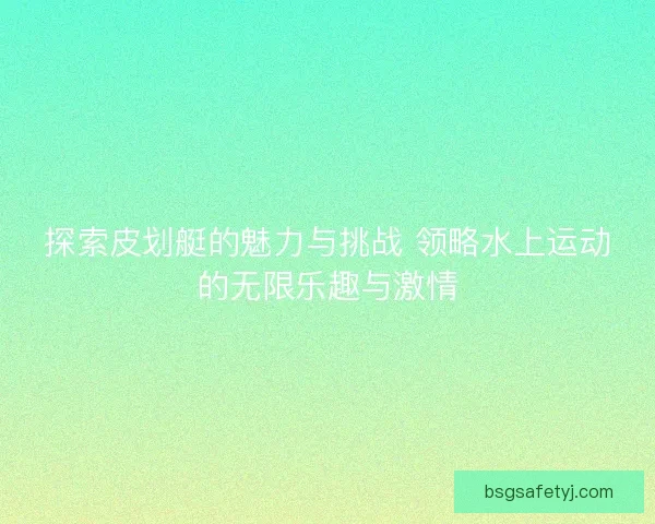 探索皮划艇的魅力与挑战 领略水上运动的无限乐趣与激情