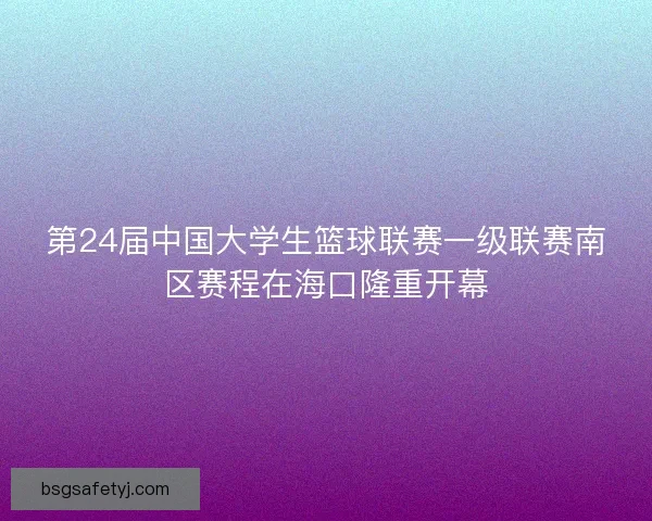 第24届中国大学生篮球联赛一级联赛南区赛程在海口隆重开幕
