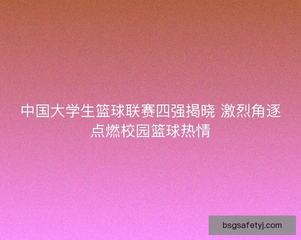 中国大学生篮球联赛四强揭晓 激烈角逐点燃校园篮球热情